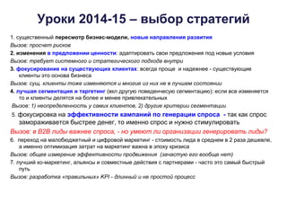 Уроки 2014-15 – выбор стратегий
1. существенный пересмотр бизнес-модели, новые направления развития
Вызов: просчет рисков
2. изменения в предложении ценности: адаптировать свои предложения под новые условия
Вызов: требует системного и стратегического подхода внутри
3. фокусирование на существующих клиентах: всегда проще и надежнее - существующие
клиенты это основа бизнеса
Вызов: сущ. клиенты тоже изменяются и многие из них не в лучшем состоянии
4. лучшая сегментация и таргетинг (вкл другую поведенчесую сегментацию): если все изменяется
то и клиенты делятся на более и менее привлекательных
Вызов: 1) неопределенность у самих клиентов, 2) другие критерии сегментации
5. фокусировка на эффективности кампаний по генерации спроса - так как спрос
замораживается быстрее денег, то именно спрос и нужно стимулировать
Вызов: в В2В лиды важнее спроса, - но умеют ли организации генерировать лиды?
6. переход на малобюджетный и цифровой маркетинг - стоимость лида в среднем в 2 раза дешевле,
а именно оптимизация затрат на маркетинг важна в эпоху кризиса
Вызов: общее измерение эффективности продвижения (зачастую его вообще нет)
7. лучший ко-маркетинг, альянсы и совместные действия с партнерами - часто это самый быстрый
путь
Вызов: разработка «правильных» KPI - длинный и не простой процесс
 
