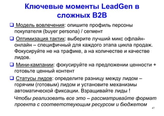 Ключевые моменты LeadGen в
сложных В2В
 Модель вовлечения: опишите профиль персоны
покупателя (buyer persona) / сегмент
 Оптимизация тактик: выберите лучший микс офлайн-
онлайн – специфичный для каждого этапа цикла продаж.
Фокусируйте не на трафике, а на количестве и качестве
лидов.
 Мини-кампании: фокусируйте на предложении ценности +
готовьте ценный контент
 Статусы лидов: определите разницу между лидом –
горячим (готовым) лидом и установите механизмы
автоматической фиксации. Взращивайте лиды !
Чтобы реализовать все это – рассматривайте формат
проекта с соответствующим ресурсом и бюджетом
47
 