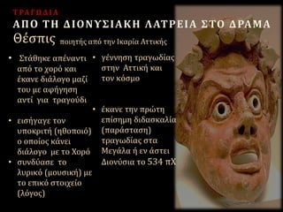 ποιητής από την Ικαρία ΑττικήςΘέσπις
ΤΡΑΓΩΔΙΑ
ΑΠΟ ΤΗ ΔΙΟΝΥΣΙΑΚΗ ΛΑΤΡΕΙΑ ΣΤΟ ΔΡΑΜΑ
• Στάθηκε απέναντι
από το χορό και
έκανε διάλογο μαζί
του με αφήγηση
αντί για τραγούδι
• εισήγαγε τον
υποκριτή (ηθοποιό)
ο οποίος κάνει
διάλογο με το Χορό
• συνδύασε το
λυρικό (μουσική) με
το επικό στοιχείο
(λόγος)
• γέννηση τραγωδίας
στην Αττική και
τον κόσμο
• έκανε την πρώτη
επίσημη διδασκαλία
(παράσταση)
τραγωδίας στα
Μεγάλα ή εν άστει
Διονύσια το 534 πΧ
 