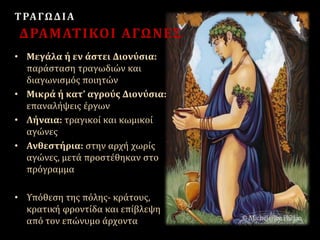 ΤΡΑΓΩΔΙΑ
ΔΡΑΜΑΤΙΚΟΙ ΑΓΩΝΕΣ
• Μεγάλα ή εν άστει Διονύσια:
παράσταση τραγωδιών και
διαγωνισμός ποιητών
• Μικρά ή κατ’ αγρούς Διονύσια:
επαναλήψεις έργων
• Λήναια: τραγικοί και κωμικοί
αγώνες
• Ανθεστήρια: στην αρχή χωρίς
αγώνες, μετά προστέθηκαν στο
πρόγραμμα
• Υπόθεση της πόλης- κράτους,
κρατική φροντίδα και επίβλεψη
από τον επώνυμο άρχοντα
 