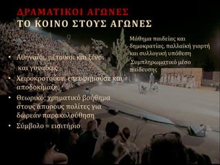 ΔΡΑΜΑΤΙΚΟΙ ΑΓΩΝΕΣ
ΤΟ ΚΟΙΝΟ ΣΤΟΥΣ ΑΓΩΝΕΣ
• Αθηναίοι, μέτοικοι και ξένοι
και γυναίκες
• Χειροκροτούσε, επευφημούσε και
αποδοκίμαζε
• Θεωρικό: χρηματικό βοήθημα
στους άπορους πολίτες για
δωρεάν παρακολούθηση
• Σύμβολο = εισιτήριο
Μάθημα παιδείας και
δημοκρατίας, παλλαϊκή γιορτή
και συλλογική υπόθεση
Συμπληρωματικό μέσο
παίδευσης
 