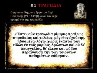 01 ΤΡΑΓΩΔΙΑ
O Aριστοτέλης, στο έργο του Περὶ
Ποιητικῆς (VI, 1449 β), δίνει τον εξής
ορισμό για την τραγωδία:
«Ἔστιν οὖν τραγῳδία μίμησις πράξεως
σπουδαίας καὶ τελείας, μέγεθος ἐχούσης,
ἡδυσμένῳ λόγῳ, χωρὶς ἑκάστῳ τῶν
εἰδῶν ἐν τοῖς μορίοις, δρώντων καὶ οὐ δι'
ἀπαγγελίας, δι' ἐλέου καὶ φόβου
περαίνουσα τὴν τῶν τοιούτων
παθημάτων κάθαρσιν».
 