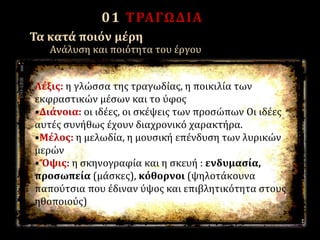 01 ΤΡΑΓΩΔΙΑ
Λέξις: η γλώσσα της τραγωδίας, η ποικιλία των
εκφραστικών μέσων και το ύφος
•Διάνοια: οι ιδέες, οι σκέψεις των προσώπων Oι ιδέες
αυτές συνήθως έχουν διαχρονικό χαρακτήρα.
•Mέλος: η μελωδία, η μουσική επένδυση των λυρικών
μερών
•Ὄψις: η σκηνογραφία και η σκευή : ενδυμασία,
προσωπεία (μάσκες), κόθορνοι (ψηλοτάκουνα
παπούτσια που έδιναν ύψος και επιβλητικότητα στους
ηθοποιούς)
Τα κατά ποιόν μέρη
Ανάλυση και ποιότητα του έργου
 