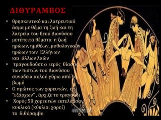 ΔΙΘΥΡΑΜΒΟΣ
• θρησκευτικό και λατρευτικό
άσμα με θέμα τη ζωή και τη
λατρεία του θεού Διονύσου
• μετέπειτα θέματα η ζωή
ηρώων, ημιθέων, μυθολογικών
ηρώων των Ελλήνων
και άλλων λαών
• τραγουδούσε ο ιερός θίασος
των πιστών του Διονύσου
συνοδεία αυλού γύρω από το
βωμό
• Ο πρώτος των χορευτών, ο
"εξάρχων" , άρχιζε το τραγούδι
• Χορός 50 χορευτών εκτελούσαν
κυκλικά (κύκλιοι χοροί)
το διθύραμβο
 