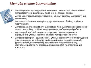 • методи усного викладу знань вчителем і активізації пізнавальної
діяльності учнів: розповідь, пояснення, лекція, бесіда;
• метод ілюстрації і демонстрації при усному викладі матеріалу, що
вивчається;
• методи закріплення матеріалу, що вивчається: бесіда, робота з
підручником;
• методи самостійної роботи що вчаться по осмисленню і засвоєнню
нового матеріалу: робота з підручником, лабораторні роботи;
• методи учбової роботи по застосуванню знань з практики і
виробленню умінь і навиків: вправи, лабораторні заняття;
• методи перевірки і оцінки знань, умінь і навиків учнів: повсякденне
спостереження за роботою учнів, усний опит (індивідуальний,
фронтальний, ущільнений), виставляння поурочного балу,
контрольні роботи, перевірка домашніх робіт, програмований
контроль.
44
Методи вчення дистанційно
 