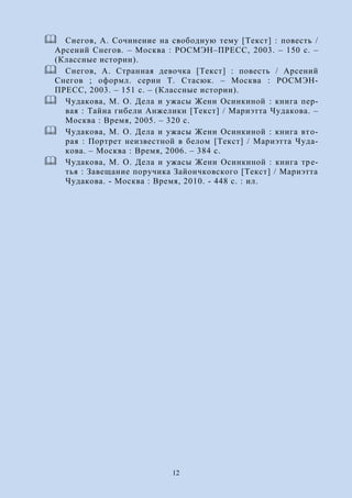 12
 Снегов, А. Сочинение на свободную тему [Текст] : повесть /
Арсений Снегов. – Москва : РОСМЭН–ПРЕСС, 2003. – 150 с. –
(Классные истории).
 Снегов, А. Странная девочка [Текст] : повесть / Арсений
Снегов ; оформл. серии Т. Стасюк. – Москва : РОСМЭН-
ПРЕСС, 2003. – 151 с. – (Классные истории).
 Чудакова, М. О. Дела и ужасы Жени Осинкиной : книга пер-
вая : Тайна гибели Анжелики [Текст] / Мариэтта Чудакова. –
Москва : Время, 2005. – 320 с.
 Чудакова, М. О. Дела и ужасы Жени Осинкиной : книга вто-
рая : Портрет неизвестной в белом [Текст] / Мариэтта Чуда-
кова. – Москва : Время, 2006. – 384 с.
 Чудакова, М. О. Дела и ужасы Жени Осинкиной : книга тре-
тья : Завещание поручика Зайончковского [Текст] / Мариэтта
Чудакова. - Москва : Время, 2010. - 448 с. : ил.
 