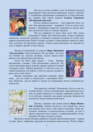 4
Как же не делать ошибок, если ты боишься жалости
окружающих? Как научиться принимать чужую помощь?
С подобными проблемами сталкивается и Алина Москви-
на, героиня ещё одной повести Галины Гордиенко
«Нечаянный поцелуй».
Когда ссорятся родители – дом перестаёт быть до-
мом. Вся прежняя жизнь – кувырком. Уход из семьи отца,
разрыв с ближайшей подругой, пущенная по школе гряз-
ная сплетня всё-таки не сломали девушку.
Как же справится со всем этим, если тебе только
пятнадцать? Вчера ещё благополучная Алина совершает
множество глупостей, попадает в сложные и опасные ситуации. И только под-
держка одноклассника Петра Сазонца, которого Алина раньше совсем не заме-
чала, помогает ей преодолеть кризис. Алина сумела разглядеть за чередой не-
удач, и верных друзей, и своё счастье.
Наташе Соломатиной из повести Веры Ивановой
«Три желания» тоже пятнадцать. Но она верит, что если
под Новый год загадать желание, только самое–самое
важное, оно обязательно исполнится.
«Если бы была жива мама!» – Глаза Наташи
наполнились слезами, губы беспомощно дрогнули. Но
спустя некоторое время девочка упрямо тряхнула головой
и вытерла слёзы. «Нечего раскисать. У неё есть отец, ко-
торый нуждается в её заботе, у неё есть школа, музыка, и
ради этого стоит жить!»
Наташа загадывает три заветных желания: найти
маму, петь на сцене, и встретиться с настоящей любо-
вью. Поначалу она не верила в чудеса, но неожиданно мечты становятся ре-
альностью.
Как приходит любовь? По-разному. Кого-то она по-
стоянно балует: льётся полноводным, переливчатым пото-
ком, не давая отвыкнуть от сильных, красивых чувств. Ко-
го-то обходит стороной, как дождь пустыню, беднягам не
достается и капли живительной влаги.
Полину, героиню ещё одной повести Веры Ивано-
вой «Училка», любовь настигла в тот самый миг, когда
она меньше всего мала о ней: мама в больнице, скоро вы-
пускные экзамены в педагогическом коллеже, да ещё в
школе поручили вести уроки у старшеклассников, её ро-
весников. И вдруг, встреча в метро.
Василий в жизни Полины появился в самый трагический момент - умерла
её мама. Денег, собранных друзьями на похороны недостаточно. Чтобы собрать
 