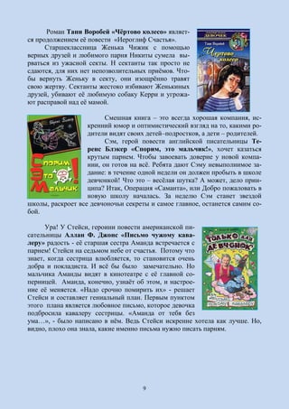 9
Роман Тани Воробей «Чёртово колесо» являет-
ся продолжением её повести «Иероглиф Счастья».
Старшеклассница Женька Чижик с помощью
верных друзей и любимого парня Никиты сумела вы-
рваться из ужасной секты. Н сектанты так просто не
сдаются, для них нет непозволительных приёмов. Что-
бы вернуть Женьку в секту, они изощрённо травят
свою жертву. Сектанты жестоко избивают Женькиных
друзей, убивают её любимую собаку Керри и угрожа-
ют расправой над её мамой.
Смешная книга – это всегда хорошая компания, ис-
кренний юмор и оптимистический взгляд на то, какими ро-
дители видят своих детей–подростков, а дети – родителей.
Сэм, герой повести английской писательницы Те-
ренс Блэкер «Спорим, это мальчик!», хочет казаться
крутым парнем. Чтобы завоевать доверие у новой компа-
нии, он готов на всё. Ребята дают Сэму невыполнимое за-
дание: в течение одной недели он должен пробыть в школе
девчонкой! Что это – весёлая шутка? А может, дело прин-
ципа? Итак, Операция «Саманта», или Добро пожаловать в
новую школу началась. За неделю Сэм станет звездой
школы, раскроет все девчоночьи секреты и самое главное, останется самим со-
бой.
Ура! У Стейси, героини повести американской пи-
сательницы Аллан Ф. Джонс «Письмо чужому кава-
леру» радость - её старшая сестра Аманда встречается с
парнем! Стейси на седьмом небе от счастья. Потому что
знает, когда сестрица влюбляется, то становится очень
добра и покладиста. И всё бы было замечательно. Но
мальчика Аманды видят в кинотеатре с её главной со-
перницей. Аманда, конечно, узнаёт об этом, и настрое-
ние её меняется. «Надо срочно помирить их» - решает
Стейси и составляет гениальный план. Первым пунктом
этого плана является любовное письмо, которое девочка
подбросила кавалеру сестрицы. «Аманда от тебя без
ума…», - было написано в нём. Ведь Стейси искренне хотела как лучше. Но,
видно, плохо она знала, какие именно письма нужно писать парням.
 