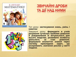 ЗВИЧАЙНІ ДРОБИ
ТА ДІЇ НАД НИМИ
Тип уроку: застосування знань, умінь і
навичок
Завдання уроку: формувати в учнів
розуміння сучасних проблем довкілля
й усвідомлення їх актуальності для
всього людства; розвивати особисту
діяльність за стан довкілля;
формувати екологічні знання через
систему прикладних задач, що
розкривають значення рослин у житті
людини.
 