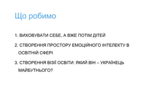 1. ВИХОВУВАТИ СЕБЕ, А ВЖЕ ПОТІМ ДІТЕЙ
2. СТВОРЕННЯ ПРОСТОРУ ЕМОЦІЙНОГО ІНТЕЛЕКТУ В
ОСВІТНІЙ СФЕРІ
3. СТВОРЕННЯ ВІЗІЇ ОСВІТИ: ЯКИЙ ВІН – УКРАЇНЕЦЬ
МАЙБУТНЬОГО?
Що робимо
 