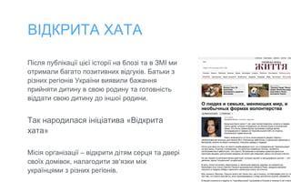 ВІДКРИТА ХАТА
Після публікації цієї історії на блозі та в ЗМІ ми
отримали багато позитивних відгуків. Батьки з
різних регіонів України виявили бажання
прийняти дитину в свою родину та готовність
віддати свою дитину до іншої родини.
Так народилася ініціатива «Відкрита
хата»
Місія організації – відкрити дітям серця та двері
своїх домівок, налагодити зв’язки між
українцями з різних регіонів.
 