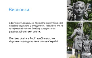 Ефективність соціальних технологій маніпулюванням
масовою свідомістю у випадку 85% населення РФ та
на переважній частині Донбасу є результатом
радянської системи освіти.
Cистема освіти в Росії здебільшого не
відрізняється від системи освіти в Україні.
Висновки:
 