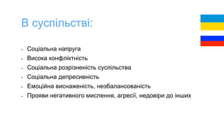- Соціальна напруга
- Висока конфліктність
- Соціальна розрізненість суспільства
- Соціальна депресивність
- Емоційна виснаженість, незбалансованість
- Прояви негативного мислення, агресії, недовіри до інших
В суспільстві:
 