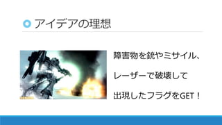 アイデアの理想
障害物を銃やミサイル、
レーザーで破壊して
出現したフラグをGET！
 