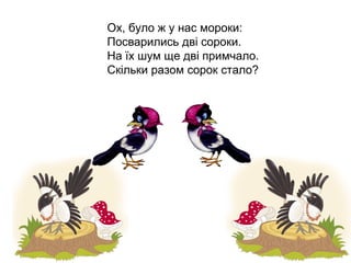 Ох, було ж у нас мороки:
Посварились дві сороки.
На їх шум ще дві примчало.
Скільки разом сорок стало?
 