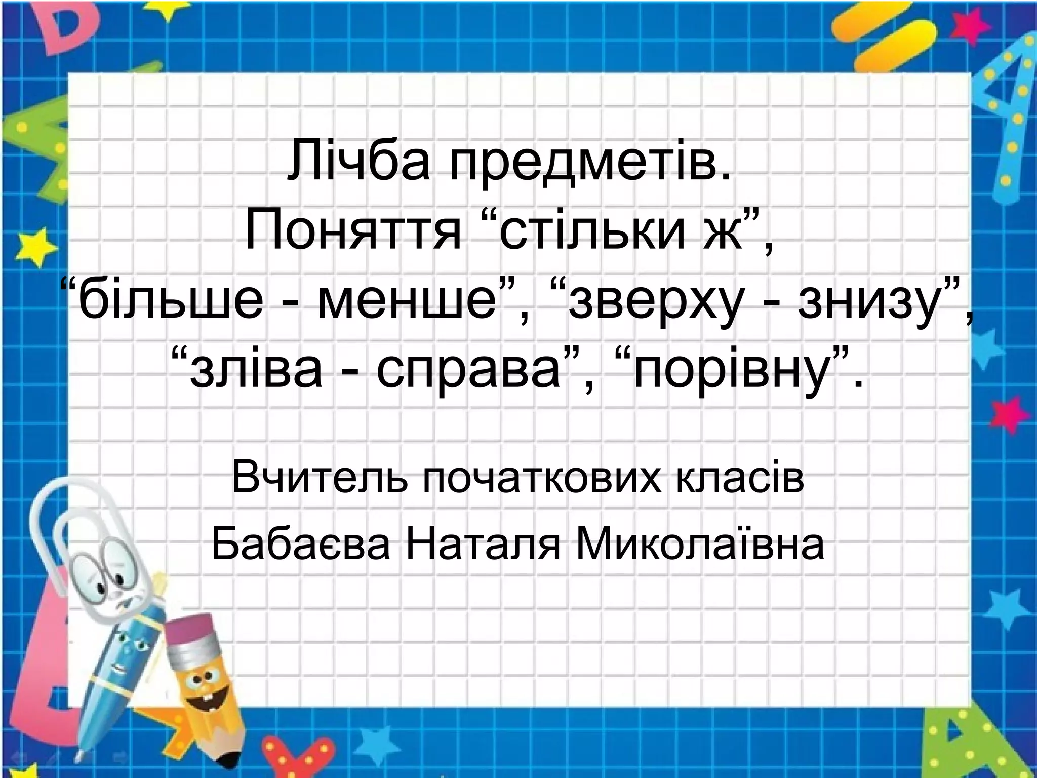 Лічба предметів.
Поняття “стільки ж”,
“більше - менше”, “зверху - знизу”,
“зліва - справа”, “порівну”.
Вчитель початкових класів
Бабаєва Наталя Миколаївна
 