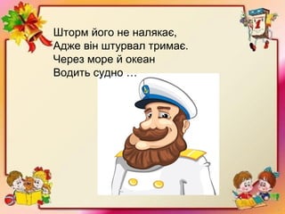 Шторм його не налякає,
Адже він штурвал тримає.
Через море й океан
Водить судно …
 