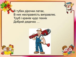 В тубах дірочки латає,
В них несправність виправляє.
Труб і кранів чудо технік
Добрий дядечко …
 