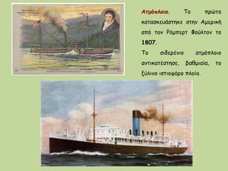 Ατμόπλοιο. Το πρώτο
κατασκευάστηκε στην Αμερική
από τον Ρόμπερτ Φούλτον το
1807.
Το σιδερένιο ατμόπλοιο
αντικατέστησε, βαθμιαία, το
ξύλινο ιστιοφόρο πλοίο.
 