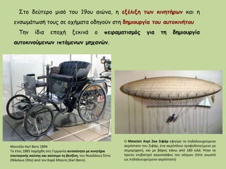 Στο δεύτερο μισό του 19ου αιώνα, η εξέλιξη των κινητήρων και η
ενσωμάτωσή τους σε οχήματα οδηγούν στη δημιουργία του αυτοκινήτου
Την ίδια εποχή ξεκινά ο πειραματισμός για τη δημιουργία
αυτοκινούμενων ιπτάμενων μηχανών.
Μοντέλο Karl Benz 1894
Tο έτος 1885 παρήχθη στη Γερμανία αυτοκίνητο με κινητήρα
εσωτερικής καύσης και καύσιμο τη βενζίνη, του Νικολάους Όττο
(Nikolaus Otto) από τον Καρλ Μπεντς (Karl Benz).
Ο Μπατίστ Ανρί Ζακ Ζιφάρ εφηύρε το πηδαλιουχούμενο
αερόστατο του Ζιφάρ, ένα αερόπλοιο τροφοδοτούμενο με
ατμομηχανή, και με βάρος πάνω από 180 κιλά. Ήταν το
πρώτο επιβατηγό αεροσκάφος του κόσμου (τότε γνωστό
ως πηδαλιουχούμενο αερόστατο)
 