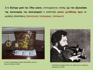 Στο δεύτερο μισό του 19ου αιώνα, επιτυγχάνεται επίσης (με την αξιοποίηση
της καινοτομίας του ηλεκτρισμού) η ανάπτυξη μέσων μετάδοσης ήχου σε
μεγάλες αποστάσεις (ηλεκτρικός τηλέγραφος, τηλέφωνο).
Η πρώτη τηλεγραφική μηχανή εφευρέθηκε από τον
Σάμιουελ Μορς το 1838.
Ο Αλεξάντερ Γκράχαμ Μπελ που μιλάει από το τηλέφωνο,
εφεύρεση του 1876
 