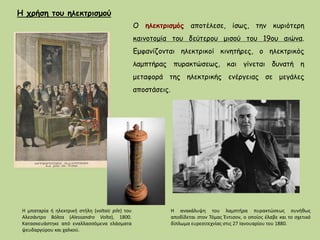 Ο ηλεκτρισμός αποτέλεσε, ίσως, την κυριότερη
καινοτομία του δεύτερου μισού του 19ου αιώνα.
Εμφανίζονται ηλεκτρικοί κινητήρες, ο ηλεκτρικός
λαμπτήρας πυρακτώσεως, και γίνεται δυνατή η
μεταφορά της ηλεκτρικής ενέργειας σε μεγάλες
αποστάσεις.
Η ανακάλυψη του λαμπτήρα πυρακτώσεως συνήθως
αποδίδεται στον Τόμας Έντισον, ο οποίος έλαβε και το σχετικό
δίπλωμα ευρεσιτεχνίας στις 27 Ιανουαρίου του 1880.
Η μπαταρία ή ηλεκτρική στήλη (voltaic pile) του
Αλεσάντρο Βόλτα (Alessandro Volta), 1800.
Κατασκευάστηκε από εναλλασσόμενα ελάσματα
ψευδαργύρου και χαλκού.
Η χρήση του ηλεκτρισμού
 