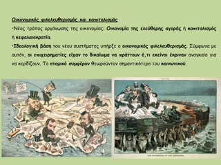 Οικονομικός φιλελευθερισμός και καπιταλισμός
•Νέος τρόπος οργάνωσης της οικονομίας: Οικονομία της ελεύθερης αγοράς ή καπιταλισμός
ή κεφαλαιοκρατία.
•Ιδεολογική βάση του νέου συστήματος υπήρξε ο οικονομικός φιλελευθερισμός. Σύμφωνα με
αυτόν, οι επιχειρηματίες είχαν το δικαίωμα να πράττουν ό,τι εκείνοι έκριναν αναγκαίο για
να κερδίζουν. Το ατομικό συμφέρον θεωρούνταν σημαντικότερο του κοινωνικού.
 