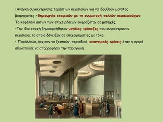 •Ανάγκη συγκέντρωσης τεράστιων κεφαλαίων για να ιδρυθούν μεγάλες
βιομηχανίες > δημιουργία εταιρειών με τη συμμετοχή πολλών κεφαλαιούχων.
Το κεφάλαιο αυτών των επιχειρήσεων εκφραζόταν σε μετοχές.
•Την ίδια εποχή δημιουργήθηκαν μεγάλες τράπεζες που συγκέντρωναν
κεφάλαια, τα οποία δάνειζαν σε επιχειρηματίες με τόκο.
• Παράλληλα, άρχισαν να ξεσπούν, περιοδικά, οικονομικές κρίσεις όταν η αγορά
αδυνατούσε να απορροφήσει την παραγωγή.
 