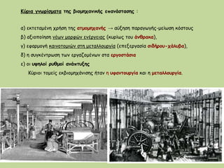 Κύρια γνωρίσματα της βιομηχανικής επανάστασης :
α) εκτεταμένη χρήση της ατμομηχανής → αύξηση παραγωγής-μείωση κόστους
β) αξιοποίηση νέων μορφών ενέργειας (κυρίως του άνθρακα),
γ) εφαρμογή καινοτομιών στη μεταλλουργία (επεξεργασία σιδήρου-χάλυβα),
δ) η συγκέντρωση των εργαζομένων στα εργοστάσια
ε) οι υψηλοί ρυθμοί ανάπτυξης
Κύριοι τομείς εκβιομηχάνισης ήταν η υφαντουργία και η μεταλλουργία.
 