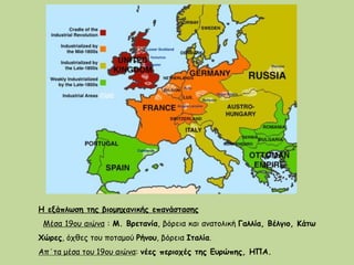 Η εξάπλωση της βιομηχανικής επανάστασης
Μέσα 19ου αιώνα : Μ. Βρετανία, βόρεια και ανατολική Γαλλία, Βέλγιο, Κάτω
Χώρες, όχθες του ποταμού Ρήνου, βόρεια Ιταλία.
Απ΄τα μέσα του 19ου αιώνα: νέες περιοχές της Ευρώπης, ΗΠΑ.
 