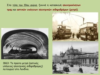 Στα τέλη του 19ου αιώνα, ξεκινά η κατασκευή ηλεκτροκίνητων
τραμ και αστικών υπόγειων ηλεκτρικών σιδηροδρόμων (μετρό).
1863: To πρώτο μετρό (αστικός
υπόγειος ηλεκτρικός σιδηρόδρομος)
λειτουργεί στο Λονδίνο.
 
