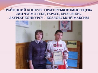 РАЙОННИЙ КОНКУРС ОРАТОРСЬКОГОМИСТЕЦТВА
«МИ ЧУЄМО ТЕБЕ, ТАРАСЕ, КРІЗЬ ВІКИ».
ЛАУРЕАТ КОНКУРСУ - КОЗЛОВСЬКИЙ МАКСИМ
 