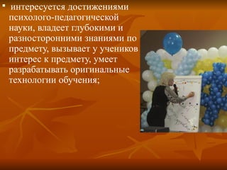 
интересуется достижениями
психолого-педагогической
науки, владеет глубокими и
разносторонними знаниями по
предмету, вызывает у учеников
интерес к предмету, умеет
разрабатывать оригинальные
технологии обучения;
 