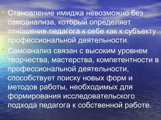 • Становление имиджа невозможно без
самоанализа, который определяет
отношение педагога к себе как к субъекту
профессиональной деятельности.
• Самоанализ связан с высоким уровнем
творчества, мастерства, компетентности в
профессиональной деятельности,
способствует поиску новых форм и
методов работы, необходимых для
формирования исследовательского
подхода педагога к собственной работе.
 