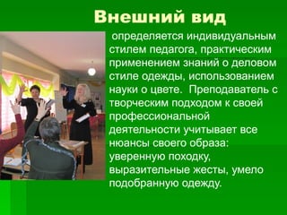 Внешний вид
 определяется индивидуальным
стилем педагога, практическим
применением знаний о деловом
стиле одежды, использованием
науки о цвете. Преподаватель с
творческим подходом к своей
профессиональной
деятельности учитывает все
нюансы своего образа:
уверенную походку,
выразительные жесты, умело
подобранную одежду.
 