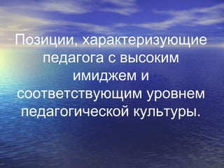 Позиции, характеризующие
педагога с высоким
имиджем и
соответствующим уровнем
педагогической культуры.
 