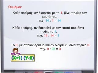 Κάθε αριθμός, αν διαιρεθεί με το 1, δίνει πηλίκο τον
εαυτό του.
π.χ. 14 : 1 = 14
Κάθε αριθμός, αν διαιρεθεί με τον εαυτό του, δίνει
πηλίκο το 1.
π.χ. 14 : 14 = 1
Το 0, με όποιον αριθμό και αν διαιρεθεί, δίνει πηλίκο 0.
π.χ. 0 : 25 = 0
Θυμάμαι:
 