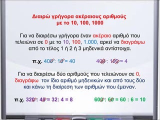Διαιρώ γρήγορα ακέραιους αριθμούς
με το 10, 100, 1000
Για να διαιρέσω γρήγορα έναν ακέραιο αριθμό που
τελειώνει σε 0 με το 10, 100, 1.000, αρκεί να διαγράψω
από το τέλος 1 ή 2 ή 3 μηδενικά αντίστοιχα.
π.χ. 400 : 10 = 40 400 : 100 = 4
Για να διαιρέσω δύο αριθμούς που τελειώνουν σε 0,
διαγράφω τον ίδιο αριθμό μηδενικών και από τους δύο
και κάνω τη διαίρεση των αριθμών που έμειναν.
π.χ. 320 : 40 = 32: 4 = 8 600 : 60 = 60 : 6 = 10
 