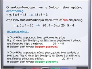 Ο πολλαπλασιασμός και η διαίρεση είναι πράξεις
αντίστροφες.
π.χ. 3 x 6 = 18 18 : 6 = 3
Από έναν πολλαπλασιασμό προκύπτουν δύο διαιρέσεις.
π.χ. 5 x 4 = 20 20 : 4 = 5 και 20 : 5 = 4
Διαίρεση κάνω :
 Όταν θέλω να μοιράσω έναν αριθμό σε ίσα μέρη.
Π.χ. Ο Νίκος έχει 20 κάρτες και θέλει να τις μοιράσει σε 4 φίλους
του. Πόσες θα πάρει ο καθένας; 20 : 4 = 5
Η διαίρεση αυτή λέγεται διαίρεση μερισμού.
 Όταν θέλω να μετρήσω πόσες φορές χωράει ένας αριθμός σε
έναν άλλο. Π.χ. Ο Νίκος έχει 20 κάρτες και έδωσε 5 σε κάθε φίλο
του. Πόσους φίλους έχει ο Νίκος; 20 : 5 = 4
Η διαίρεση αυτή λέγεται διαίρεση μέτρησης.
 