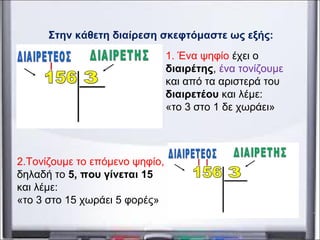 Στην κάθετη διαίρεση σκεφτόμαστε ως εξής:
1. Ένα ψηφίο έχει ο
διαιρέτης, ένα τονίζουμε
και από τα αριστερά του
διαιρετέου και λέμε:
«το 3 στο 1 δε χωράει»
2.Τονίζουμε το επόμενο ψηφίο,
δηλαδή το 5, που γίνεται 15
και λέμε:
«το 3 στο 15 χωράει 5 φορές»
 