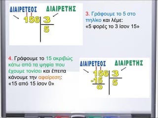 3. Γράφουμε το 5 στο
πηλίκο και λέμε:
«5 φορές το 3 ίσον 15»
4. Γράφουμε το 15 ακριβώς
κάτω από τα ψηφία που
έχουμε τονίσει και έπειτα
κάνουμε την αφαίρεση:
«15 από 15 ίσον 0»
 