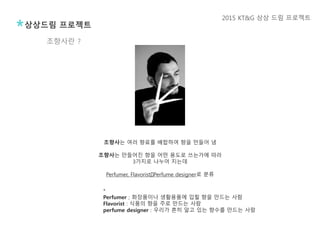 조향사는 여러 향료를 배합하여 향을 만들어 냄
조향사는 만들어진 향을 어떤 용도로 쓰는가에 따라
3가지로 나누어 지는데
Perfumer, Flavorist﻿, Perfume designer로 분류
*
Perfumer ; 화장품이나 생활용품에 입힐 향을 만드는 사람
Flavorist : 식품의 향을 주로 만드는 사람
perfume designer : 우리가 흔히 알고 있는 향수를 만드는 사람
조향사란 ?
상상드림 프로젝트
2015 KT&G 상상 드림 프로젝트
 