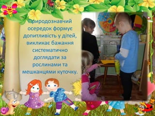 Природознавчий
осередок формує
допитливість у дітей,
викликає бажання
систематично
доглядати за
рослинами та
мешканцями куточку.
 