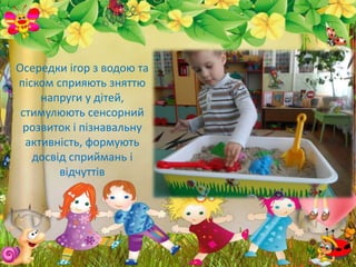 Осередки ігор з водою та
піском сприяють зняттю
напруги у дітей,
стимулюють сенсорний
розвиток і пізнавальну
активність, формують
досвід сприймань і
відчуттів
 