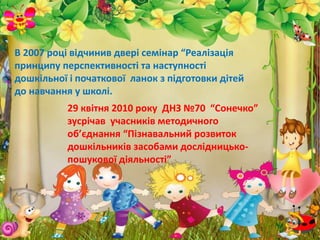 29 квітня 2010 року ДНЗ №70 “Сонечко”
зусрічав учасників методичного
об’єднання “Пізнавальний розвиток
дошкільників засобами дослідницько-
пошукової діяльності”
В 2007 році відчинив двері семінар “Реалізація
принципу перспективності та наступності
дошкільної і початкової ланок з підготовки дітей
до навчання у школі.
 