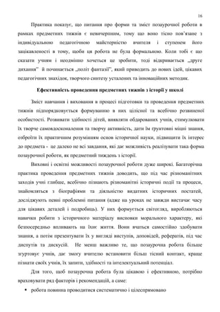 Практика показує, що питання про форми та зміст позаурочної роботи в
рамках предметних тижнів є невичерпним, тому що воно тісно пов’язане з
індивідуальною педагогічною майстерністю вчителя і ступенем його
зацікавленості в тому, щоби ця робота не була формальною. Коли тобі є що
сказати учням і неодмінно хочеться це зробити, тоді відкривається „друге
дихання” й починається „політ фантазії”, який приводить до нових ідей, цікавих
педагогічних знахідок, творчого синтезу усталених та інноваційних методик.
Ефективність проведення предметних тижнів з історії у школі
Зміст навчання і виховання в процесі підготовки та проведення предметних
тижнів підпорядковується формуванню в них цілісної та всебічно розвиненої
особистості. Розвивати здібності дітей, виявляти обдарованих учнів, стимулювати
їх творче самовдосконалення та творчу активність, дати їм ґрунтовні міцні знання,
озброїти їх практичним розумінням основ історичної науки, підвищити їх інтерес
до предмета - це далеко не всі завдання, які дає можливість реалізувати така форма
позаурочної роботи, як предметний тиждень з історії.
Виховні і освітні можливості позаурочної роботи дуже широкі. Багаторічна
практика проведення предметних тижнів доводить, що під час різноманітних
заходів учні глибше, всебічно пізнають різноманітні історичні події та процеси,
знайомляться з біографіями та діяльністю видатних історичних постатей,
досліджують певні проблемні питання (адже на уроках не завжди вистачає часу
для цікавих деталей і подробиць). У них формується світогляд, виробляються
навички робити з історичного матеріалу висновки морального характеру, які
безпосередньо впливають на їхнє життя. Вони вчаться самостійно здобувати
знання, а потім презентувати їх у вигляді виступів, доповідей, рефератів, під час
диспутів та дискусій. Не менш важливо те, що позаурочна робота більше
згуртовує учнів, дає змогу вчителю встановити більш тісний контакт, краще
пізнати своїх учнів, їх запити, здібності та інтелектуальний потенціал.
Для того, щоб позаурочна робота була цікавою і ефективною, потрібно
враховувати ряд факторів і рекомендацій, а саме:
 робота повинна проводитися систематично і цілеспрямовано
16
 