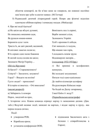 обличчя компартії, як би м’яко вони не говорили, ми повинні постійно
пам’ятати про зуби та апетит вовка». (М.Тетчер)
5) Радянський дитячий літературний герой. Попри два фізичні недоліки
одночасно обіймав керівну і командну посади. (Мийдодір)
4. Про які події йдеться?
а) Не цвіли ще яблуні духмяні,
Не пишались вишнями сади,
Як рушали юнаки-кияни
Боронити села і хати.
Триста їх, як цвіт рясний, весняний,
В снігових заметах полягло;
В їх серцях одне палке бажання
В лютий холод полям ям цвіло;
Захищати Матір-Україну…
(бій під Крутами)
б) Багаті? – Старцюватимете!
Співучі? – Заплатите, затужите!
Горді? – Впадете на коліна!
Густо людні! – прополемо!
В історію оглянетесь – Очі виколемо!
(масові репресії)
в) Забирають із комори
Порох, зниділий на прах,
Вимітають пил із скрині,
Верби запашні сліди,
Залишають Україні
Хліб з кропиви й лободи.
Світ виносять із халупи,
Що віками там горів,
І складають поміж трупи
Недовмерлих матерів…
(голодомор 1932-1933рр.)
г) Всі криниці в целофанових
капшуках,
Всі колодязі затушковані.
Питали тоді одне-однісеньке:
Де знайти кілометри целофану
На рукотворне Київське море
Чи бодай на Десну зачаровану,
З якої Київ п’є воду?!
(Чорнобильська катастрофа)
5. Історичне лото. Кожна команда отримує картку із записаними датами. (Див.
табл.) Ведучий називає події, записані на картках, і віддає картку в групу.. яка
перша подала сигнал.
Події:
• утворення РЕВ;
• Карибська криза;
• установча конференція ООН;
• підписання Заключного акта з
безпеки і співробітництва в
Європі;
21
 