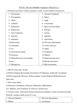 ТУР ІV: ГРА ЗА ТЕМОЮ «Україна У ХІХ-ХХ ст.»
1. Конкурс капітанів. Учням називають слова, а вони повинні пояснити їх.
1. Антонович;
2. більшовики;
3. війна;
4. губернії;
5. Довженко;
6. Кармалюк;
7. Леся Українка;
8. меценат;
9. панщина;
10.революція;
11.семінарія;
12.тік;
13.повстанська армія;
14.Ханенко;
15.Чорнобильська катастрофа;
16.ціп;
17.Шпіцрутен.
1. Австро-Угорщина;
2. барак;
3. верф;
4. голодомор;
5. Друга світова війна;
6. Кобзар;
7. легіон;
8. маринці;
9. партизани;
10.«Русалка Дністрова»;
11.січові стрільці;
12.тавро;
13.Універсал;
14.Харків;
15.Чернігівський полк;
16.Центральна рада;
17.Шістдесятники.
2. Що об’єднує цих людей?
а) М.Костомаров, Володимир Антонович, О.Єфіменко, Д.Багалій. (історики)
б) В.Білозерський, М.Гулак, М.Костомаров. (члени Кирило-Мефодіївського
братства)
3. Яке слово зайве?
а) Яхненко, Симиренко, Ханенко, Шевченко. (Шевченко)
б) І. Франко, Леся Українка, П. Пестель. (П.Пестель)
4. Склади слово. Капітанам команд видаються конверти, в яких заходяться букви.
Кожній з команд треба скласти 5 слів.
1. «Руська Трійця»;
2. Війна;
1. «Русалка Дністрова»;
2. голодомор;
 