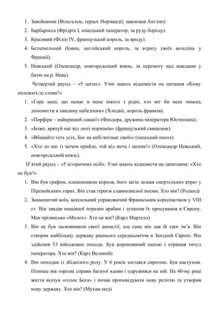 1. Завойовник (Вільгельм, герцог Нормандії, завоював Англію).
2. Барбаросса (Фрідріх І, німецький імператор, за руду бороду).
3. Красивий (Філіп ІV, французький король, за вроду).
4. Безземельний (Іоанн, англійський король, за втрату своїх володінь у
Франції).
5. Невський (Олександр, новгородський князь, за перемогу над шведами у
битві на р. Нева).
Четвертий раунд – «5 цитат». Учні мають відповісти на питання «Кому
належать ці слова?»
1. «Горе мені, що немає в мене нікого з рідні, хто міг би мені чимось
допомогти в хвилину небезпеки» (Хлодвіг, король франків).
2. «Порфіра – найкращий саван!» (Феодора, дружина імператора Юстиніана).
3. «Боже, врятуй нас від люті норманів» (французький священик).
4. «Вбивайте геть усіх, Бог на небі впізнає своїх» (папський посол).
5. «Хто до нас із мечем прийде, той від меча і загине!» (Олександр Невський,
новгородський князь).
П’ятий раунд – «5 історичних осіб». Учні мають відповісти на запитання: «Хто
це був?»
1. Він був графом, племінником короля, його загін зазнав смертельних втрат у
Піренейських горах. Він став героєм славнозвісної поеми. Хто він? (Роланд)
2. Знаменитий воїн, всесильний управляючий Франкським королівством у VІІІ
ст. Він завдав нищівної поразки арабам і зупинив їх просування в Європу.
Мав прізвисько «Молот». Хто це він? (Карл Мартелл)
3. Він не був засновником своєї династії, але саме він дав їй своє ім’я. Він
створив найбільшу державу раннього середньовіччя в Західній Європі. Він
здійснив 53 військових походи. Був коронований папою і отримав титул
імператора. Хто він? (Карл Великий)
4. Він походив із збіднілого роду. У 6 років зостався сиротою. Був пастухом.
Пізніше вів торгові справи багатої вдови і одружився на ній. На 40-му році
життя відчув «голос Бога» і почав проповідувати нову релігію та утворив
нову державу. Хто він? (Мухам мед)
 