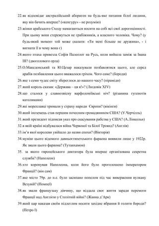 22.як відповідає австралійський абориген на будь-яке питання білої людини,
яку він бачить вперше? («кенгуру» - не розумію)
23.жінки арабського Сходу намагаються носити на собі всі свої дорогоцінності.
При цьому вони стережуться не грабіжників, а власного чоловіка. Чому? (у
будь-який момент той може сказати: «Ти мені більше не дружина», - і
вигнати її в чому вона є)
24.якого птаха привезла Софія Палеолог на Русь, коли вийшла заміж за Івана
ІІІ? (двоголового орла)
25.О.Македонський та Ю.Цезар наказували позбавлятися цього, але серед
арабів позбавлення цього вважалося гріхом. Чого саме? (бороди)
26.яке з семи чудес світу збереглося до нашого часу? (піраміди)
27.який король сказав: «Держава – ця я!»? (Людовік ХІV)
28.що сталося у славнозвісну варфоломіївські ніч? (різанина гугенотів
католиками)
29.які мореплавці тримали у страху народи Європи? (вікінги)
30.який іноземець став першим почесним громадянином США? (У.Черчілль)
31.який президент підписав указ про скасування рабства у США? (А.Лінкольн)
32.в якій країні відбувалася війна Червоної та Білої Троянд? (Англія)
33.ім’я якої королеви увійшло до назви епохи? (Вікторія)
34.мумію цього відомого давньоєгипетського фараона виявили лише у 1922р.
Як звали цього фараона? (Тутанхамон)
35. за якого європейського диктатора була вперше організована секретна
служба? (Наполеон)
36.хто коронував Наполеона, коли його було проголошено імператором
Франції? (він сам)
37.яке місто 79р. до н.е. було засипано попелом під час виверження вулкану
Везувій? (Помпеї)
38.як звали французьку дівчину, що віддала своє життя заради перемоги
Франції над Англією у Столітній війні? (Жанна д’Арк)
39.який цар наказав своїм підлеглим носити західне вбрання й голити бороди?
(Петро І)
 